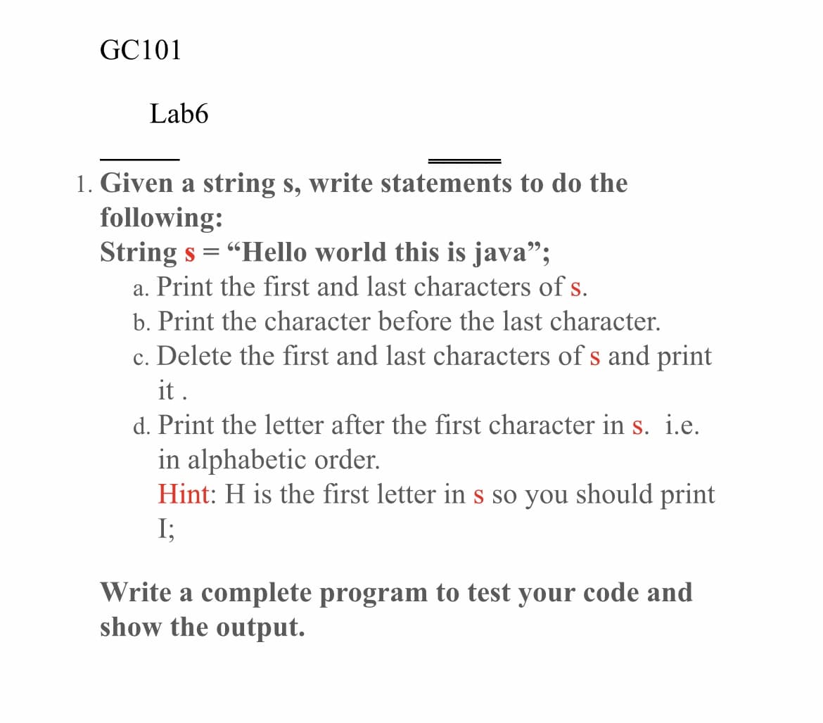 GC101
Lab6
1. Given a string s, write statements to do the
following:
String s = "Hello world this is java";
a. Print the first and last characters of s.
b. Print the character before the last character.
c. Delete the first and last characters of s and print
it .
d. Print the letter after the first character in s. i.e.
in alphabetic order.
Hint: H is the first letter in s so you should print
I;
Write a complete program to test your code and
show the output.
