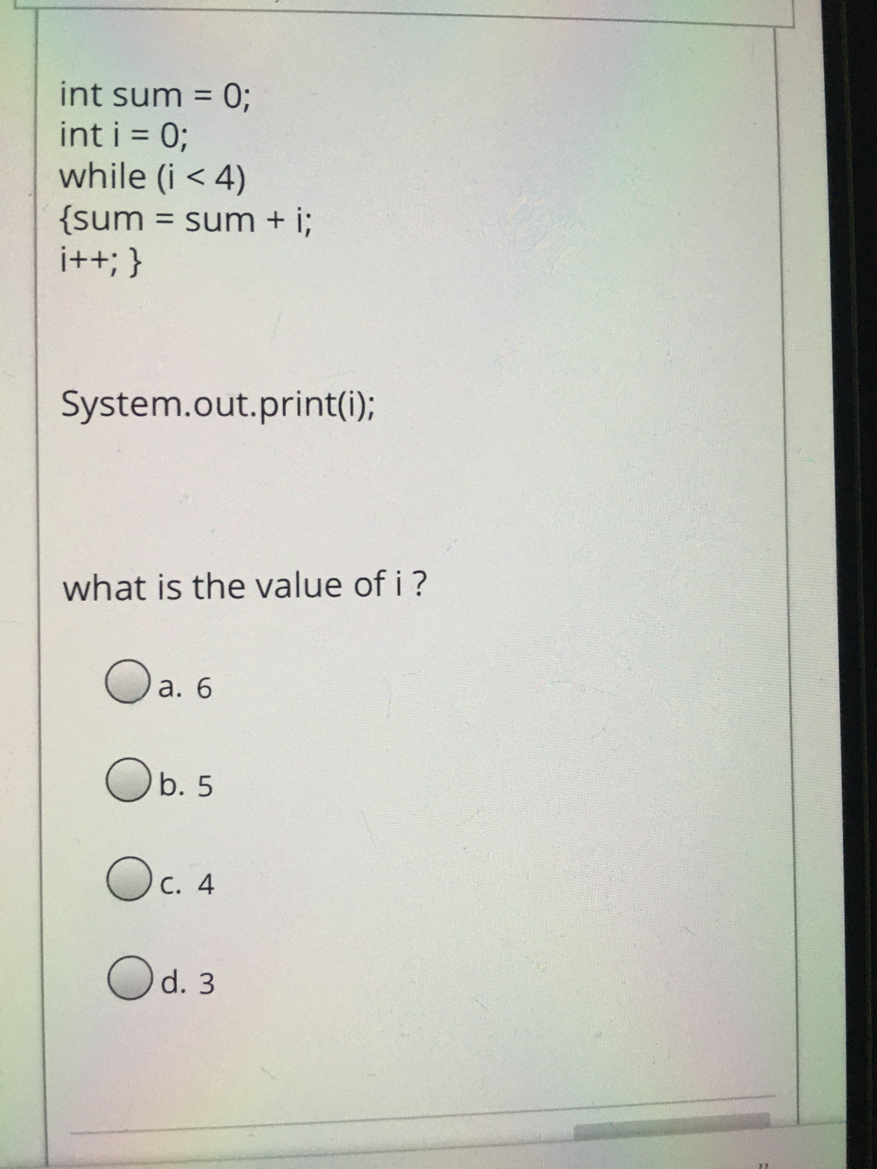 %3D
0 = uns ju!
int i = 0;
while (i < 4)
{sum = sum + i;
{ '++!
System.out.print(i);
what is the value of i ?
Ob. 5
C. 4
