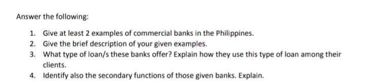 Answer the following:
1. Give at least 2 examples of commercial banks in the Philippines.
2. Give the brief description of your given examples.
3. What type of loan/s these banks offer? Explain how they use this type of loan among their
clients.
4. Identify also the secondary functions of those given banks. Explain.
