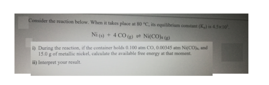 Consider the reaction below. When it takes place at 80 °C, its equilibrium constant (K,) is 4.5×10.
Ni (s) + 4 CO (g) = Ni(CO)4 (g)
i) During the reaction, if the container holds 0.100 atm CO, 0.00345 atm Ni(CO)4, and
15.0 g of metallic nickel, calculate the available free energy at that moment.
ii) Interpret your result.
