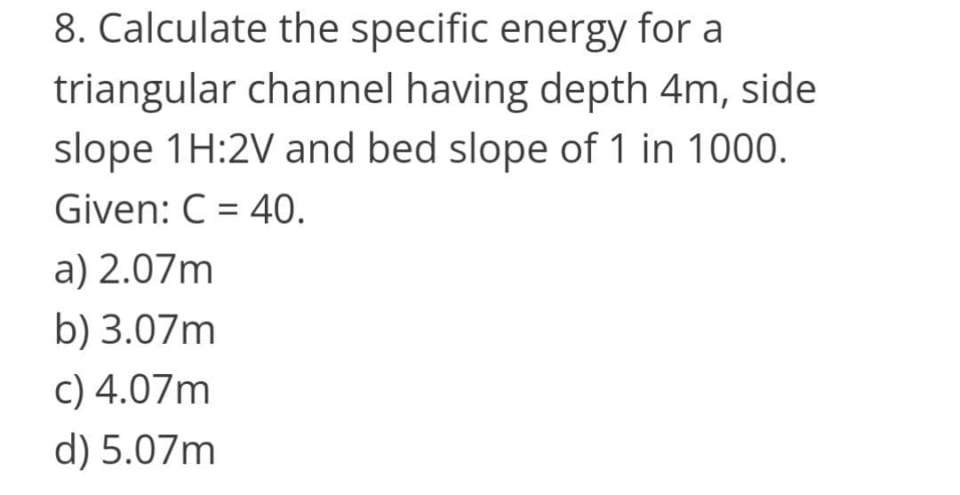 8. Calculate the specific energy for a
triangular channel having depth 4m, side
slope 1H:2V and bed slope of 1 in 1000.
Given: C = 40.
a) 2.07m
b) 3.07m
c) 4.07m
d) 5.07m
