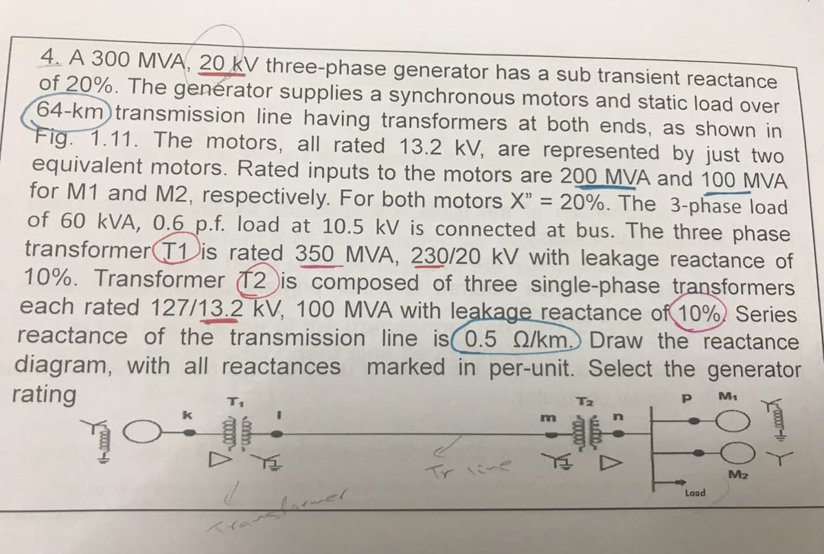4. A 300 MVA, 20 kV three-phase generator has a sub transient reactance
of 20%. The generator supplies a synchronous motors and static load over
64-km transmission line having transformers at both ends, as shown in
Fig. 1.11. The motors, all rated 13.2 kV, are represented by just two
equivalent motors. Rated inputs to the motors are 200 MVA and 100 MVA
for M1 and M2, respectively. For both motors X" = 20%. The 3-phase load
of 60 kVA, 0.6 p.f. load at 10.5 kV is connected at bus. The three phase
transformer T1 is rated 350 MVA, 230/20 kV with leakage reactance of
10%. Transformer 12 is composed of three single-phase transformers
each rated 127/13.2 kV, 100 MVA with leakage reactance of 10% Series
reactance of the transmission line is 0.5 Q/km.) Draw the reactance
diagram, with all reactances marked in per-unit. Select the generator
rating
T₁
T₂
Р
M₁
m
TO
H
Y≤
Y D
2
Transformer
کے
Tr line
Load
M₂