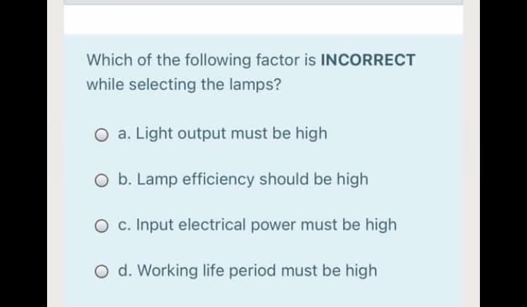 Which of the following factor is INCORRECT
while selecting the lamps?
O a. Light output must be high
O b. Lamp efficiency should be high
O c. Input electrical power must be high
O d. Working life period must be high
