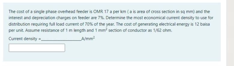 The cost of a single phase overhead feeder is OMR 17 a per km (a is area of cross section in sq mm) and the
interest and depreciation charges on feeder are 7%. Determine the most economical current density to use for
distribution requiring full load current of 70% of the year. The cost of generating electrical energy is 12 baisa
per unit. Assume resistance of 1 m length and 1 mm section of conductor as 1/62 ohm.
Current density =-
A/mm?
