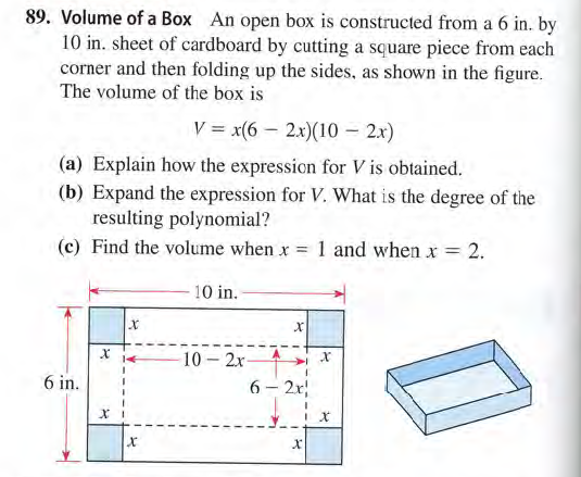89. Volume of a Box An open box is constructed from a 6 in. by
10 in. sheet of cardboard by cutting a square piece from each
corner and then folding up the sides, as shown in the figure.
The volume of the box is
V = x(6 – 2x)(10 – 2x)
(a) Explain how the expression for V is obtained.
(b) Expand the expression for V. What is the degree of the
resulting polynomial?
(c) Find the volume when x 1 and when x 2.
10 in.
10 2x-
6 – 2r
6 in.
|
