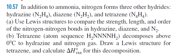 10.57 In addition to ammonia, nitrogen forms three other hydrides:
hydrazine (N,H), diazene (N,H,), and tetrazene (N,H,).
(a) Use Lewis structures to compare the strength, length, and order
of the nitrogen-nitrogen bonds in hydrazine, diazene, and N2.
(b) Tetrazene (atom sequence H,NNNNH,) decomposes above
0°C to hydrazine and nitrogen gas. Draw a Lewis structure for
tetrazene, and calculate AHn for this decomposition.
rxn

