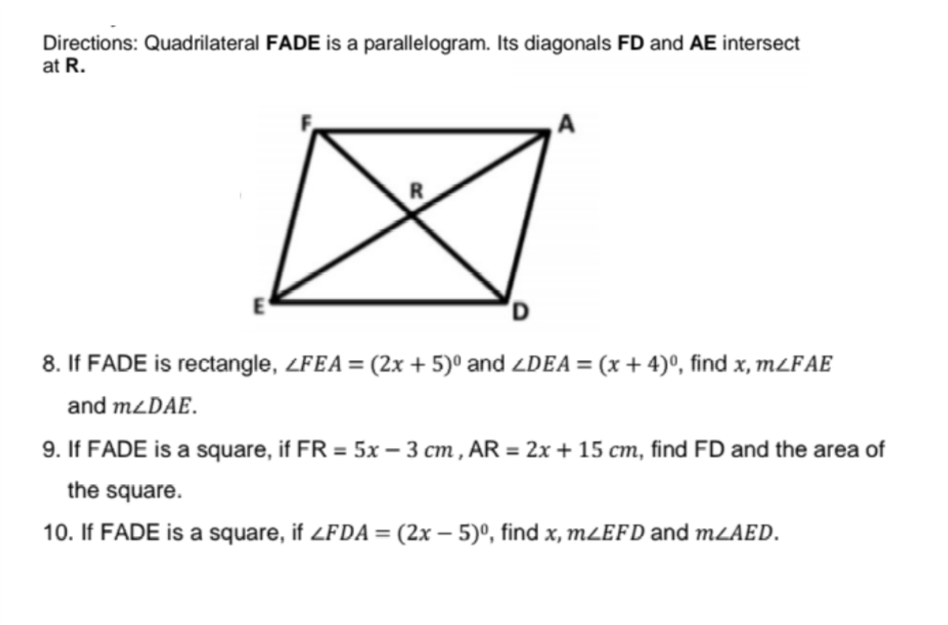 Directions: Quadrilateral FADE is a parallelogram. Its diagonals FD and AE intersect
at R.
8. If FADE is rectangle, ZFEA = (2x + 5)° and ZDEA = (x + 4)°, find x, MLFAE
and M2DAE.
9. If FADE is a square, if FR = 5x – 3 cm , AR = 2x + 15 cm, find FD and the area of
the square.
10. If FADE is a square, if <FDA= (2x – 5)º, find x, m¿EFD and mLAED.
