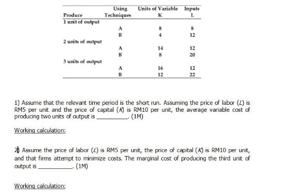 Using
Techniques
Units of Variable Inputs
Produce
K
1 unit of output
A
8
B
4
12
2 units of output
A
14
12
B
20
3 units of output
A
16
12
B
12
22
1) Assume that the relevant time period is the short run. Assuming the price of labor (L) is
RM5 per unit and the price of capital (K) is RM10 per unit, the average variable cost of
producing two units of output is,
-(1M)
Working calculation:
20 Assume the price of labor (4) is RM5 per unit, the price of capital (K) is RM10 per unit,
and that firms attempt to minimize costs. The marginal cost of producing the third unit of
output is
- (1M)
Working calculation:
