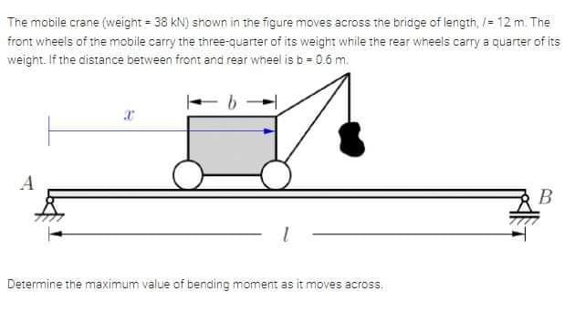The mobile crane (weight = 38 kN) shown in the figure moves across the bridge of length, /= 12 m. The
front wheels of the mobile carry the three-quarter of its weight while the rear wheels carry a quarter of its
weight. If the distance between front and rear wheel is b = 0.6 m.
B
Determine the maximum value of bending moment as it moves across,
