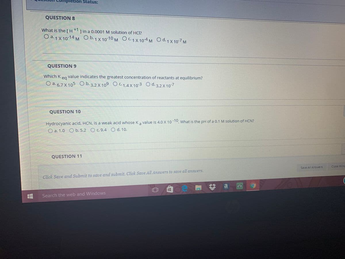Pmpletion Status:
QUESTION 8
What is the [ H+1]in a 0.0001 M solution of HCl?
O a. 1 X 10-14 M Ob.1X 10 10 M OCIX 10-4M O d. 1 X 10-7 M
QUESTION 9
Which K
value indicates the greatest concentration of reactants at equilibrium?
eq
O a. 6.7 X 105 O b. 3.2 X 109 O c.1.4 X 10-3 O d. 3,2 x 107
d. 3.2 X 10-7
QUESTION 10
Hydrocyanic acid, HCN, is a weak acid whose K value is 4.0 X 10 10, What is the pH of a 0.1 M solution of HCN?
a
a. 1.0 O b. 5.2 O c. 9.4 O d. 10.
QUESTION 11
Save All Answers
Close Winc
Click Save and Submit to save and submit. Click Save All Answers to save all answers.
Search the web and Windows

