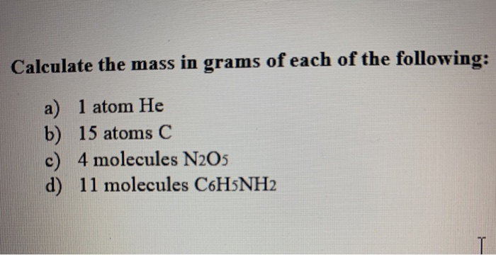 Calculate the mass in grams of each of the following:
a) 1 atom He
b) 15 atoms C
c) 4 molecules N2O5
d) 11 molecules C6H5NH2
