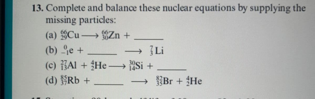 13. Complete and balance these nuclear equations by supplying the
missing particles:
(a) Cu Zn +
(b) je +
(c) Al + He-→ Si +
(d) Rb +
66
29
30
→ Li
Br + He

