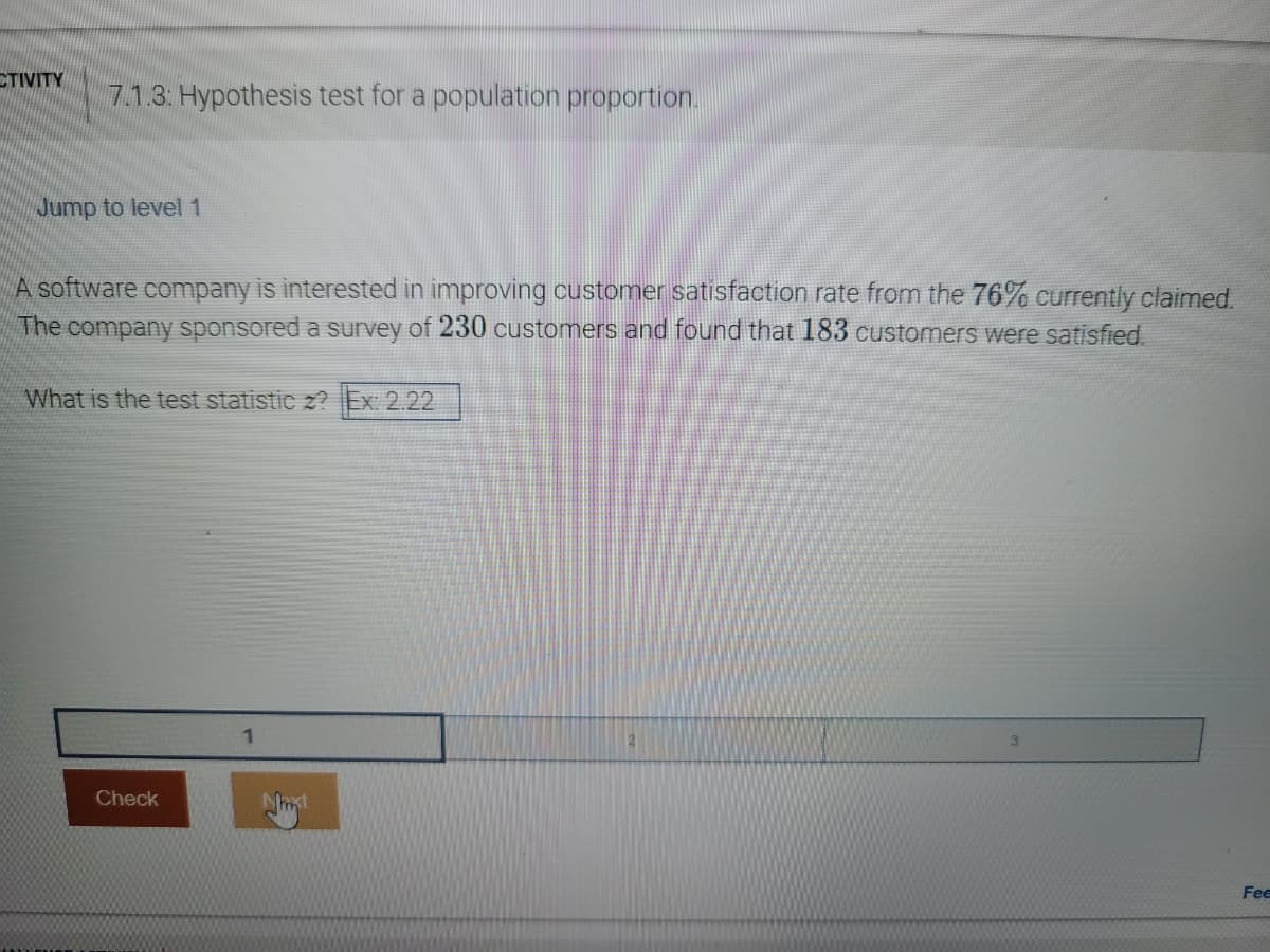 CTIVITY
7.1.3: Hypothesis test for a population proportion.
Jump to level 1
A software company is interested in improving customer satisfaction rate from the 76% currently claimed.
The company sponsored a survey of 230 customers and found that 183 customers were satisfied.
What is the test statistic z? Ex: 2.22
Check
Fee
