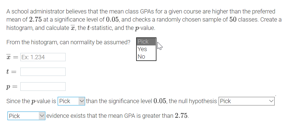 A school administrator believes that the mean class GPAS for a given course are higher than the preferred
mean of 2.75 at a significance level of 0.05, and checks a randomly chosen sample of 50 classes. Create a
histogram, and calculate x, the t-statistic, and the p-value.
From the histogram, can normality be assumed?
Yes
No
Pick
x = Ex: 1.234
t =
= d
Since the p-value is Pick
than the significance level 0.05, the null hypothesis Pick
Pick
evidence exists that the mean GPA is greater than 2.75.
