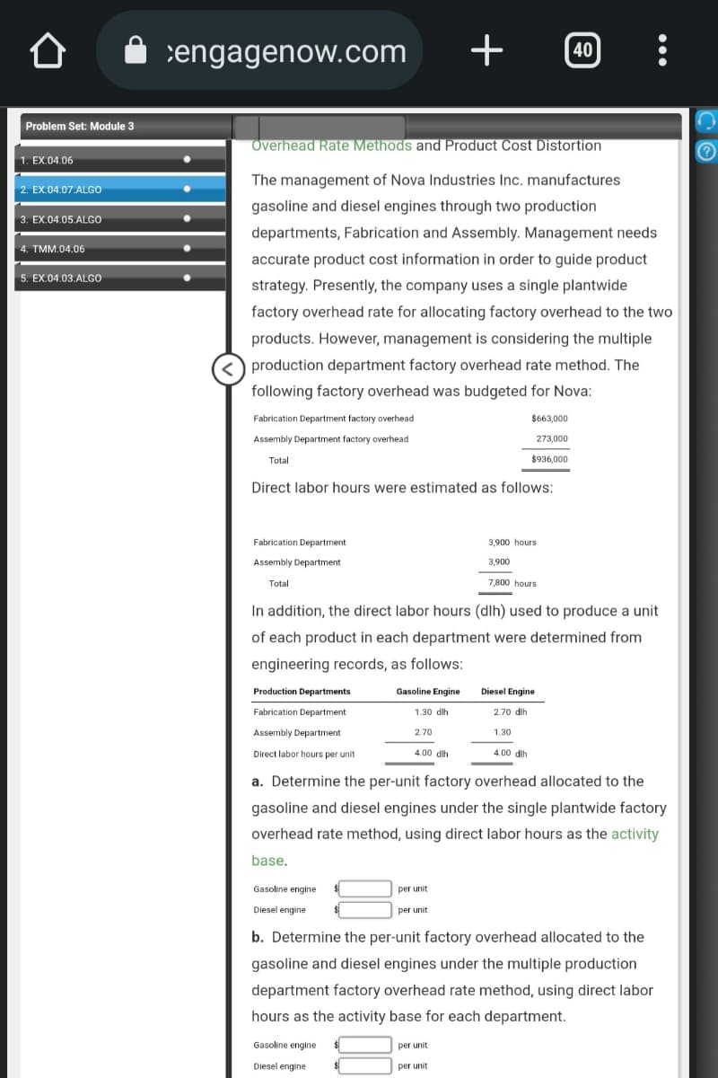 Problem Set: Module 3
1. EX.04.06
2. EX.04.07.ALGO
3. EX.04.05.ALGO
4. TMM.04.06
5. EX.04.03.ALGO
engagenow.com
Fabrication Department factory overhead
Assembly Department factory overhead
Total
Overhead Rate Methods and Product Cost Distortion
The management of Nova Industries Inc. manufactures
gasoline and diesel engines through two production
departments, Fabrication and Assembly. Management needs
accurate product cost information in order to guide product
strategy. Presently, the company uses a single plantwide
factory overhead rate for allocating factory overhead to the two
products. However, management is considering the multiple
<production department factory overhead rate method. The
following factory overhead was budgeted for Nova:
Fabrication Department
Assembly Department
Total
Direct labor hours were estimated as follows:
Production Departments
Fabrication Department
Assembly Department
Direct labor hours per unit
Gasoline engine
Diesel engine
Gasoline Engine
1.30 dih
2.70
Gasoline engine $
Diesel engine $
In addition, the direct labor hours (dlh) used to produce a unit
of each product in each department were determined from
engineering records, as follows:
4.00 dih
+
per unit
per unit
per unit
$663,000
273,000
$936,000
3,900 hours
3,900
per unit
7,800 hours
a. Determine the per-unit factory overhead allocated to the
gasoline and diesel engines under the single plantwide factory
overhead rate method, using direct labor hours as the activity
base.
Diesel Engine
2.70 dlh
1.30
40
4.00 dlh
:
b. Determine the per-unit factory overhead allocated to the
gasoline and diesel engines under the multiple production
department factory overhead rate method, using direct labor
hours as the activity base for each department.