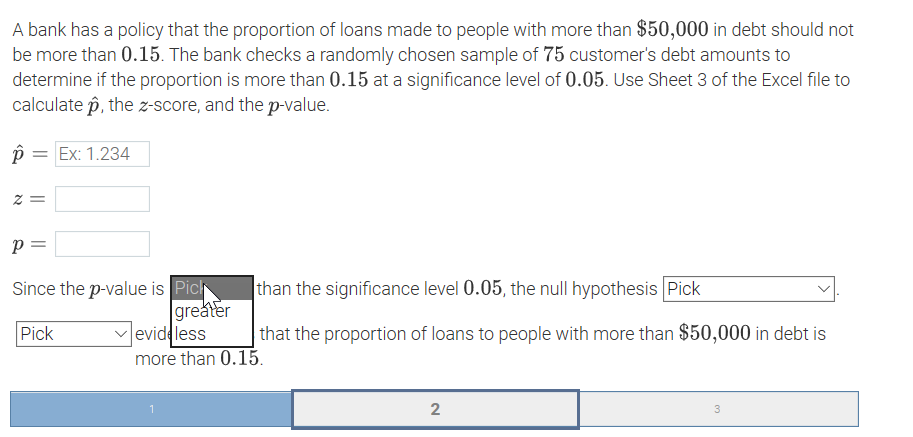 A bank has a policy that the proportion of loans made to people with more than $50,000 in debt should not
be more than 0.15. The bank checks a randomly chosen sample of 75 customer's debt amounts to
determine if the proportion is more than 0.15 at a significance level of 0.05. Use Sheet 3 of the Excel file to
calculate p, the z-score, and the p-value.
= Ex: 1.234
= Z
p =
Since the p-value is Pich
greater
vevideless
more than 0.15.
than the significance level 0.05, the null hypothesis Pick
Pick
that the proportion of loans to people with more than $50,000 in debt is
2
3
