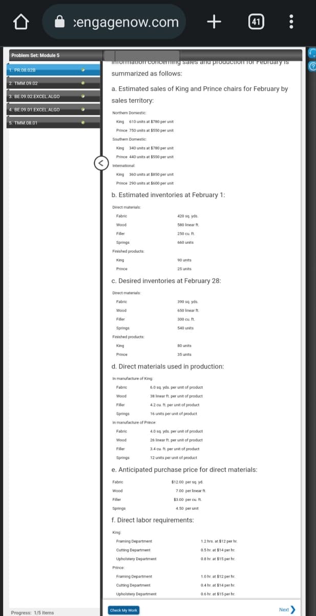 Problem Set: Module 5
1. PR.08.028
2. TMM.09.02
3. BE.09.02.EXCEL ALGO
4. BE.09.01.EXCEL. ALGO
5. TMM.08.01
Progress: 1/5 items
engagenow.com
information concerning sales and production for February is
summarized as follows:
a. Estimated sales of King and Prince chairs for February by
sales territory:
Northern Domestic
King 610 units at $780 per unit
Prince 750 units at $550 per unit.
Southern Domestic
King 340 units at $780 per unit
Prince 440 units at $550 per unit
International:
King 360 units at $850 per unit
Prince 290 units at $600 per unit
b. Estimated inventories at February 1:
Direct materials:
Fabric
Wood
Filler
Springs
Finished products
King
Prince
Direct materials:
Fabric
Wood
Filler
Springs
Finished products
King
Prince
c. Desired inventories at February 28:
Fabric
Wood
Filler
Springs
Fabric
Wood
Filler
Springs
King:
420 sq yds.
580 linear ft
250 cu. ft.
660 units
d. Direct materials used in production:
In manufacture of King
Fabric
Wood
Filler
Springs
In manufacture of Prince:
90 units
Framing Department
Cutting Department
Upholstery Department
Prince:
25 units
4.0 sq yds, per unit of product
26 linear ft. per unit of product
3.4 cu. ft. per unit of product
12 units per unit of product.
e. Anticipated purchase price for direct materials:
Framing Department
Cutting Department
Upholstery Department
Check My Work
390 sq yds.
650 linear ft
300 cu.ft.
$12.00 per sq.yd.
7.00 per linear ft.
$3.00 per cu. ft.
4.50 per unit
f. Direct labor requirements:
+ :
540 units
80 units
35 units
6.0 sq yds. per unit of product
38 linear ft. per unit of product
4.2 cu. ft. per unit of product
16 units per unit of product
41
1.2 hrs. at $12 per hr.
0.5 hr. at $14 per hr.
0.8 hr. at $15 per hr.
1.0 hr. at $12 per hr.
0.4 hr at $14 per hr.
0.6 hr at $15 per hr.
Next >
Ⓡ