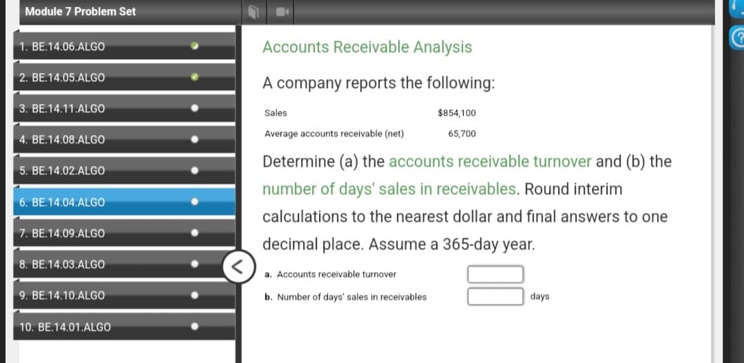 Module 7 Problem Set
1. BE.14.06.ALGO
2. BE.14.05.ALGO
3. BE.14.11.ALGO
4. BE.14.08.ALGO
5. BE.14.02.ALGO
6. BE.14.04.ALGO
7. BE.14.09.ALGO
8. BE.14.03.ALGO
9. BE.14.10.ALGO
10. BE.14.01.ALGO
Accounts Receivable Analysis
A company reports the following:
Sales
Average accounts receivable (net)
$854,100
65,700
Determine (a) the accounts receivable turnover and (b) the
number of days' sales in receivables. Round interim
calculations to the nearest dollar and final answers to one
decimal place. Assume a 365-day year.
a. Accounts receivable turnover
b. Number of days' sales in receivables
days
