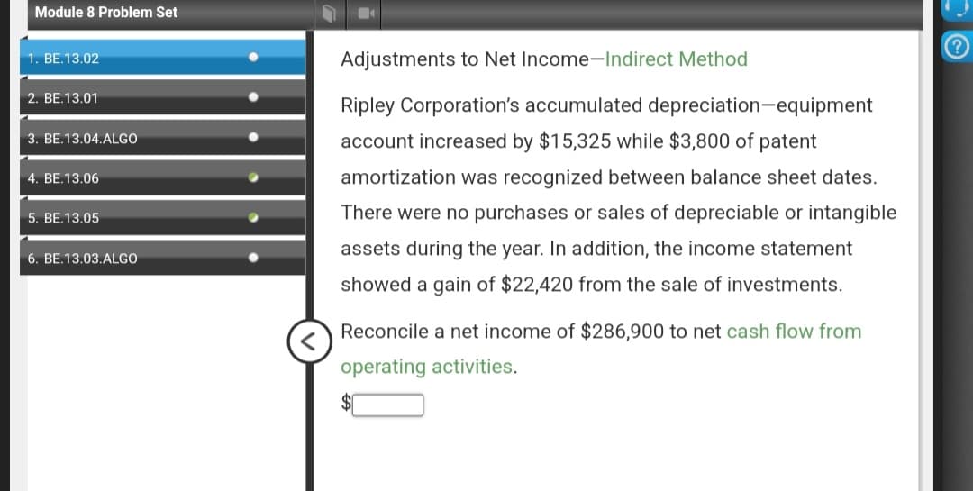 Module 8 Problem Set
1. BE.13.02
2. BE.13.01
3. BE.13.04.ALGO
4. BE.13.06
5. BE.13.05
6. BE.13.03.ALGO
Adjustments to Net Income-Indirect Method
Ripley Corporation's accumulated depreciation-equipment
account increased by $15,325 while $3,800 of patent
amortization was recognized between balance sheet dates.
There were no purchases or sales of depreciable or intangible
assets during the year. In addition, the income statement
showed a gain of $22,420 from the sale of investments.
Reconcile a net income of $286,900 to net cash flow from
operating activities.
(?