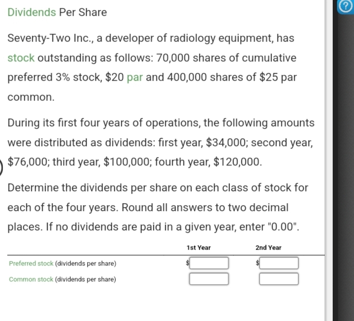 Dividends Per Share
Seventy-Two Inc., a developer of radiology equipment, has
stock outstanding as follows: 70,000 shares of cumulative
preferred 3% stock, $20 par and 400,000 shares of $25 par
common.
During its first four years of operations, the following amounts
were distributed as dividends: first year, $34,000; second year,
$76,000; third year, $100,000; fourth year, $120,000.
Determine the dividends per share on each class of stock for
each of the four years. Round all answers to two decimal
places. If no dividends are paid in a given year, enter "0.00".
Preferred stock (dividends per share)
Common stock (dividends per share)
1st Year
2nd Year