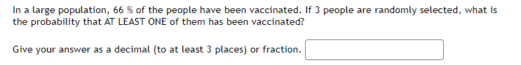 In a large population, 66 % of the people have been vaccinated. If 3 people are randomly selected, what is
the probability that AT LEAST ONE of them has been vaccinated?
Give your answer as a decimal (to at least 3 places) or fraction.
