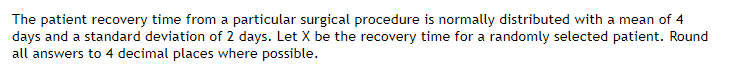 The patient recovery time from a particular surgical procedure is normally distributed with a mean of 4
days and a standard deviation of 2 days. Let X be the recovery time for a randomly selected patient. Round
all answers to 4 decimal places where possible.
