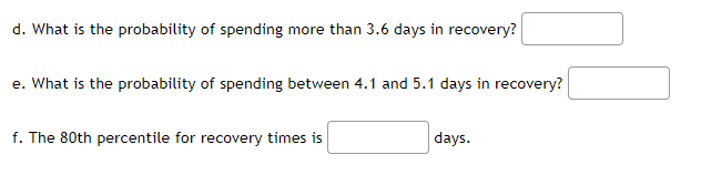 d. What is the probability of spending more than 3.6 days in recovery?
e. What is the probability of spending between 4.1 and 5.1 days in recovery?
f. The 80th percentile for recovery times is
days.
