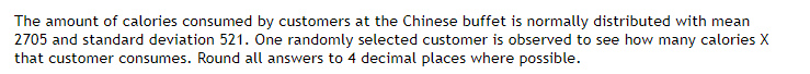 The amount of calories consumed by customers at the Chinese buffet is normally distributed with mean
2705 and standard deviation 521. One randomly selected customer is observed to see how many calories X
that customer consumes. Round all answers to 4 decimal places where possible.
