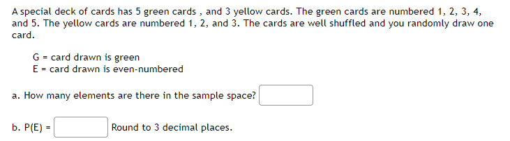 A special deck of cards has 5 green cards , and 3 yellow cards. The green cards are numbered 1, 2, 3, 4,
and 5. The yellow cards are numbered 1, 2, and 3. The cards are well shuffled and you randomly draw one
card.
G = card drawn is green
E = card drawn is even-numbered
a. How many elements are there in the sample space?
b. P(E) =
Round to 3 decimal places.
