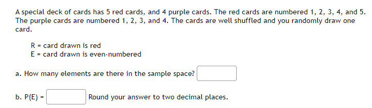 A special deck of cards has 5 red cards, and 4 purple cards. The red cards are numbered 1, 2, 3, 4, and 5.
The purple cards are numbered 1, 2, 3, and 4. The cards are well shuffled and you randomly draw one
card.
R = card drawn is red
E = card drawn is even-numbered
a. How many elements are there in the sample space?
b. Р(E) -
Round your answer to two decimal places.
