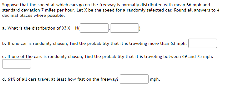 Suppose that the speed at which cars go on the freeway is normally distributed with mean 66 mph and
standard deviation 7 miles per hour. Let X be the speed for a randomly selected car. Round all answers to 4
decimal places where possible.
a. What is the distribution of X? X - N(
b. If one car is randomly chosen, find the probability that it is traveling more than 63 mph.
c. If one of the cars is randomly chosen, find the probability that it is traveling between 69 and 75 mph.
d. 61% of all cars travel at least how fast on the freeway?
mph.
