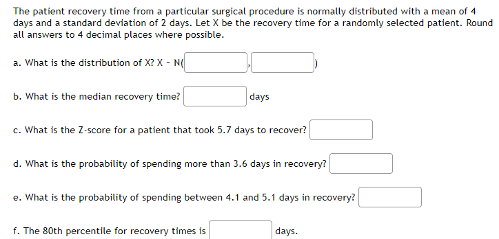 The patient recovery time from a particular surgical procedure is normally distributed with a mean of 4
days and a standard deviation of 2 days. Let X be the recovery time for a randomly selected patient. Round
all answers to 4 decimal places where possible.
a. What is the distribution of X? X - N(
b. What is the median recovery time?
days
c. What is the Z-score for a patient that took 5.7 days to recover?
d. What is the probability of spending more than 3.6 days in recovery?
e. What is the probability of spending between 4.1 and 5.1 days in recovery?
f. The 80th percentile for recovery times is
days.
