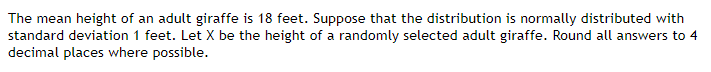 The mean height of an adult giraffe is 18 feet. Suppose that the distribution is normally distributed with
standard deviation 1 feet. Let X be the height of a randomly selected adult giraffe. Round all answers to 4
decimal places where possible.
