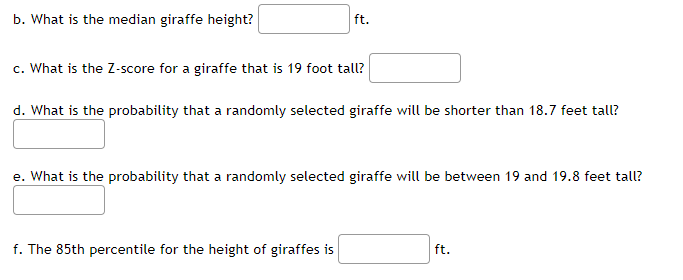 b. What is the median giraffe height?
ft.
c. What is the Z-score for a giraffe that is 19 foot talL?
d. What is the probability that a randomly selected giraffe will be shorter than 18.7 feet tall?
e. What is the probability that a randomly selected giraffe will be between 19 and 19.8 feet tall?
f. The 85th percentile for the height of giraffes is
ft.
