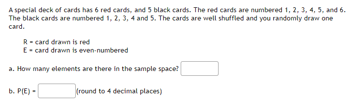 A special deck of cards has 6 red cards, and 5 black cards. The red cards are numbered 1, 2, 3, 4, 5, and 6.
The black cards are numbered 1, 2, 3, 4 and 5. The cards are well shuffled and you randomly draw one
card.
R = card drawn is red
E = card drawn is even-numbered
a. How many elements are there in the sample space?
b. Р(E) -
(round to 4 decimal places)
