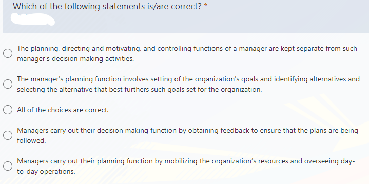 Which of the following statements is/are correct?
*
The planning, directing and motivating, and controlling functions of a manager are kept separate from such
manager's decision making activities.
The manager's planning function involves setting of the organization's goals and identifying alternatives and
selecting the alternative that best furthers such goals set for the organization.
O All of the choices are correct.
Managers carry out their decision making function by obtaining feedback to ensure that the plans are being
followed.
Managers carry out their planning function by mobilizing the organization's resources and overseeing day-
to-day operations.
