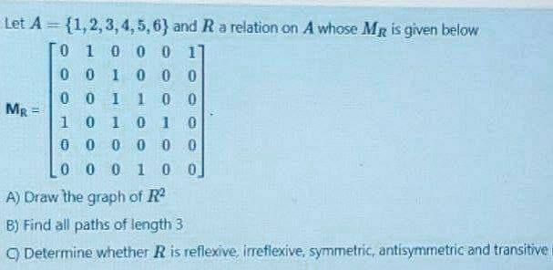 Let A = {1,2,3, 4,5 ,6} and R a relation on A whose MR is given below
0 10 0 0 1
00
I0 0 0
0 0 1 1
0 0
0 1
Mg
!!
0.
0 0 0 0 0 0
0 0 0 1 0 0]
A) Draw the graph of R
B) Find all paths of length 3
9 Determine whether R is reflexive, irreflexive, symmetric, antisymmetric and transitive
