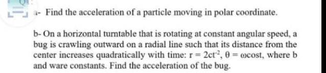 E- Find the acceleration of a particle moving in polar coordinate.
b- On a horizontal turntable that is rotating at constant angular speed, a
bug is crawling outward on a radial line such that its distance from the
center increases quadratically with time: r 2ct, 0 ocost, where b
and ware constants. Find the acceleration of the bug.

