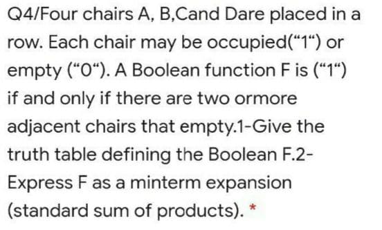 Q4/Four chairs A, B,Cand Dare placed in a
row. Each chair may be occupied("1") or
empty ("O“). A Boolean function F is ("1")
if and only if there are two ormore
adjacent chairs that empty.1-Give the
truth table defining the Boolean F.2-
Express F as a minterm expansion
(standard sum of products).
