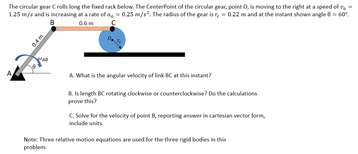 The circular gear C rolls long the fixed rack below. The CenterPoint of the circular gear, point 0, is moving to the right at a speed of v, =
1.25 m/s and is increasing at a rate of a, = 0.25 m/s². The radius of the gear is r. = 0.22 m and at the instant shown angle 0 = 60°.
В
0.6 m
C
0. Tc
WAB
A
A. What is the angular velocity of link BC at this instant?
B. Is length BC rotating clockwise or counterclockwise? Do the calculations
prove this?
C. Solve for the velocity of point B, reporting answer in cartesian vector form,
include units.
Note: Three relative motion equations are used for the three rigid bodies in this
problem.
0.4 m
