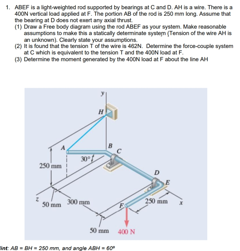 1. ABEF is a light-weighted rod supported by bearings at C and D. AH is a wire. There is a
400N vertical load applied at F. The portion AB of the rod is 250 mm long. Assume that
the bearing at D does not exert any axial thrust.
(1) Draw a Free body diagram using the rod ABEF as your system. Make reasonable
assumptions to make this a statically determinate system (Tension of the wire AH is
an unknown). Clearly state your assumptions.
(2) It is found that the tension T of the wire is 462N. Determine the force-couple system
at C which is equivalent to the tension T and the 40ON load at F.
(3) Determine the moment generated by the 400N load at F about the line AH
H
B
C
A
30°
30°
250 mm
D
E
50 mm
300 mm
250 mm
50 mm
400 N
int: AB = BH = 250 mm. and angle ABH = 60°
%3D
