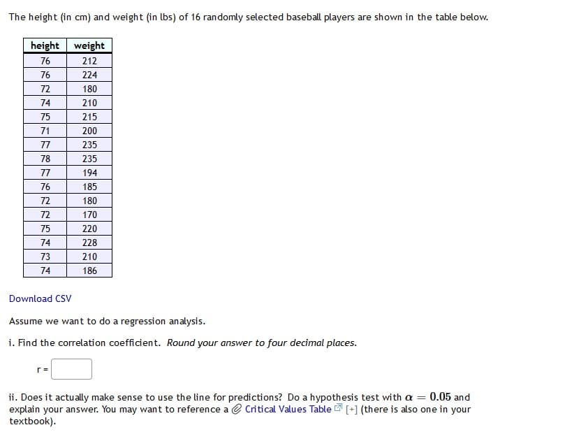 The height (in cm) and weight (in lbs) of 16 randomly selected baseball players are shown in the table below.
height weight
76
212
76
224
72
180
74
210
75
215
71
200
77
235
78
235
77
194
76
185
72
180
72
170
75
220
74
228
73
210
74
186
Download CSV
Assume we want to do a regression analysis.
i. Find the correlation coefficient. Round your answer to four decimal places.
r =
ii. Does it actually make sense to use the line for predictions? Do a hypothesis test with a = 0.05 and
explain your answer. You may want to reference a Critical Values Table [+] (there is also one in your
textbook).
