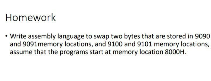 Homework
• Write assembly language to swap two bytes that are stored in 9090
and 9091memory locations, and 9100 and 9101 memory locations,
assume that the programs start at memory location 8000H.
