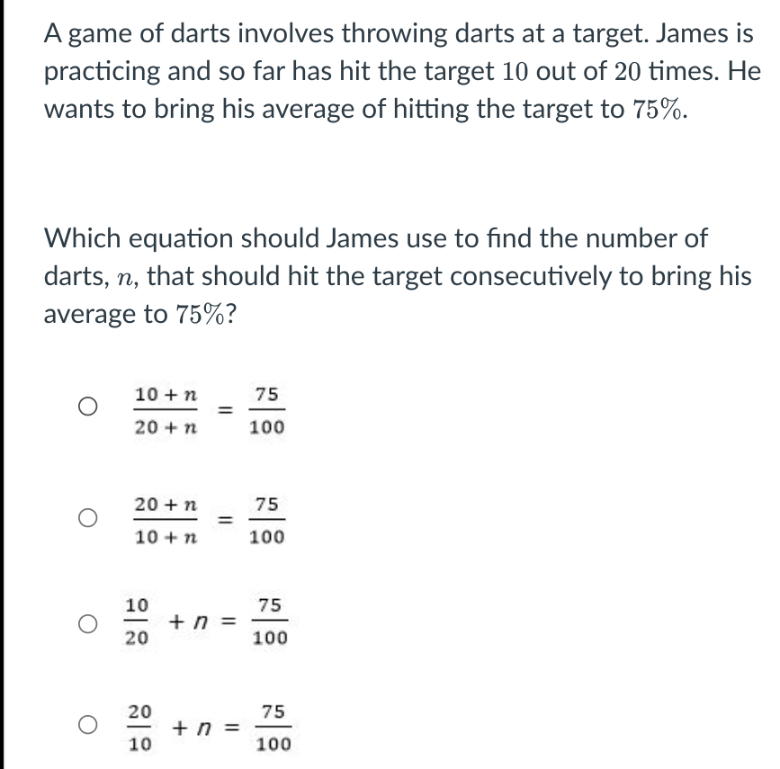 A game of darts involves throwing darts at a target. James is
practicing and so far has hit the target 10 out of 20 times. He
wants to bring his average of hitting the target to 75%.
Which equation should James use to find the number of
darts, n, that should hit the target consecutively to bring his
average to 75%?
10 +n
75
20 +n
100
20 +n
75
10 +n
100
10
+ n
20
75
=
100
20
75
+ n =
10
-
100
