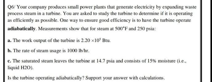 Q6/ Your company produces small power plants that generate electricity by expanding waste
process steam in a turbine. You are asked to study the turbine to determine if it is operating
as efficiently as possible. One way to ensure good efficiency is to have the turbine operate
adiabatically. Measurements show that for steam at 500°F and 250 psia:
a. The work output of the turbine is 2.20 x10 Btu.
b. The rate of steam usage is 1000 lb/hr.
c. The saturated steam leaves the turbine at 14.7 psia and consists of 15% moisture (i.e.,
liquid H2O).
Is the turbine operating adiabatically? Support your answer with calculations.
