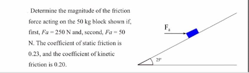 Determine the magnitude of the friction
force acting on the 50 kg block shown if,
first, Fa = 250 N and, second, Fa = 50
F,
N. The coefficient of static friction is
0.23, and the coefficient of kinetic
25
friction is 0.20.

