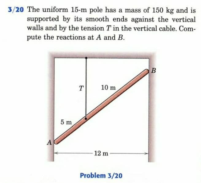 3/20 The uniform 15-m pole has a mass of 150 kg and is
supported by its smooth ends against the vertical
walls and by the tension T in the vertical cable. Com-
pute the reactions at A and B.
T
10 m
5 m
A
12 m
Problem 3/20

