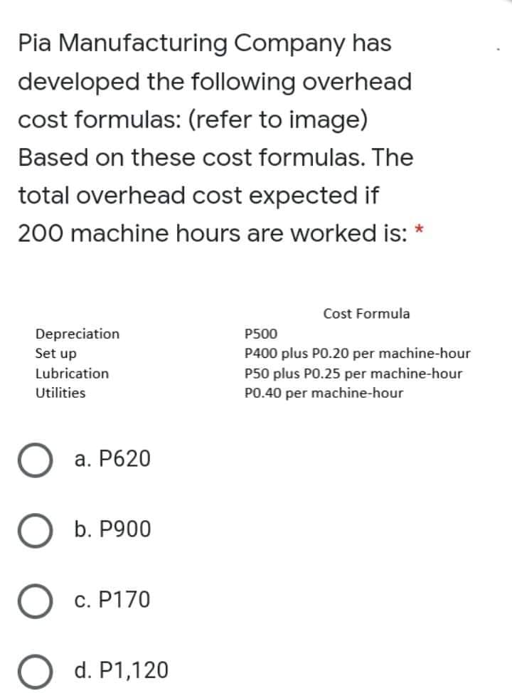 Pia Manufacturing Company has
developed the following overhead
cost formulas: (refer to image)
Based on these cost formulas. The
total overhead cost expected if
200 machine hours are worked is:
Cost Formula
Depreciation
P500
Set up
P400 plus PO.20 per machine-hour
P50 plus PO.25 per machine-hour
PO.40 per machine-hour
Lubrication
Utilities
a. P620
b. P900
c. P170
d. P1,120
