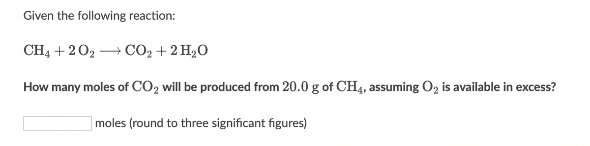 Given the following reaction:
CH4 + 2 02 CO2 + 2 H2O
How many moles of CO2 will be produced from 20.0 g of CH4, assuming O2 is available in excess?
moles (round to three significant figures)
