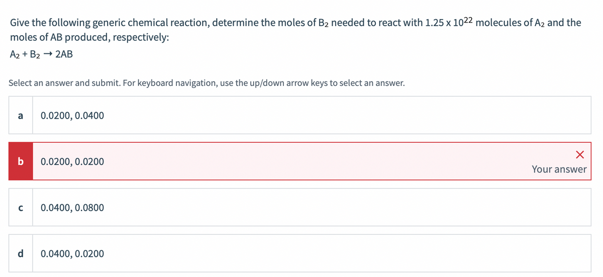 Give the following generic chemical reaction, determine the moles of B2 needed to react with 1.25 x 1022 molecules of A2 and the
moles of AB produced, respectively:
А2 + B2 — 2АВ
Select an answer and submit. For keyboard navigation, use the up/down arrow keys to select an answer.
a
0.0200, 0.0400
0.0200, 0.0200
Your answer
C
0.0400, 0.0800
d
0.0400, 0.0200
